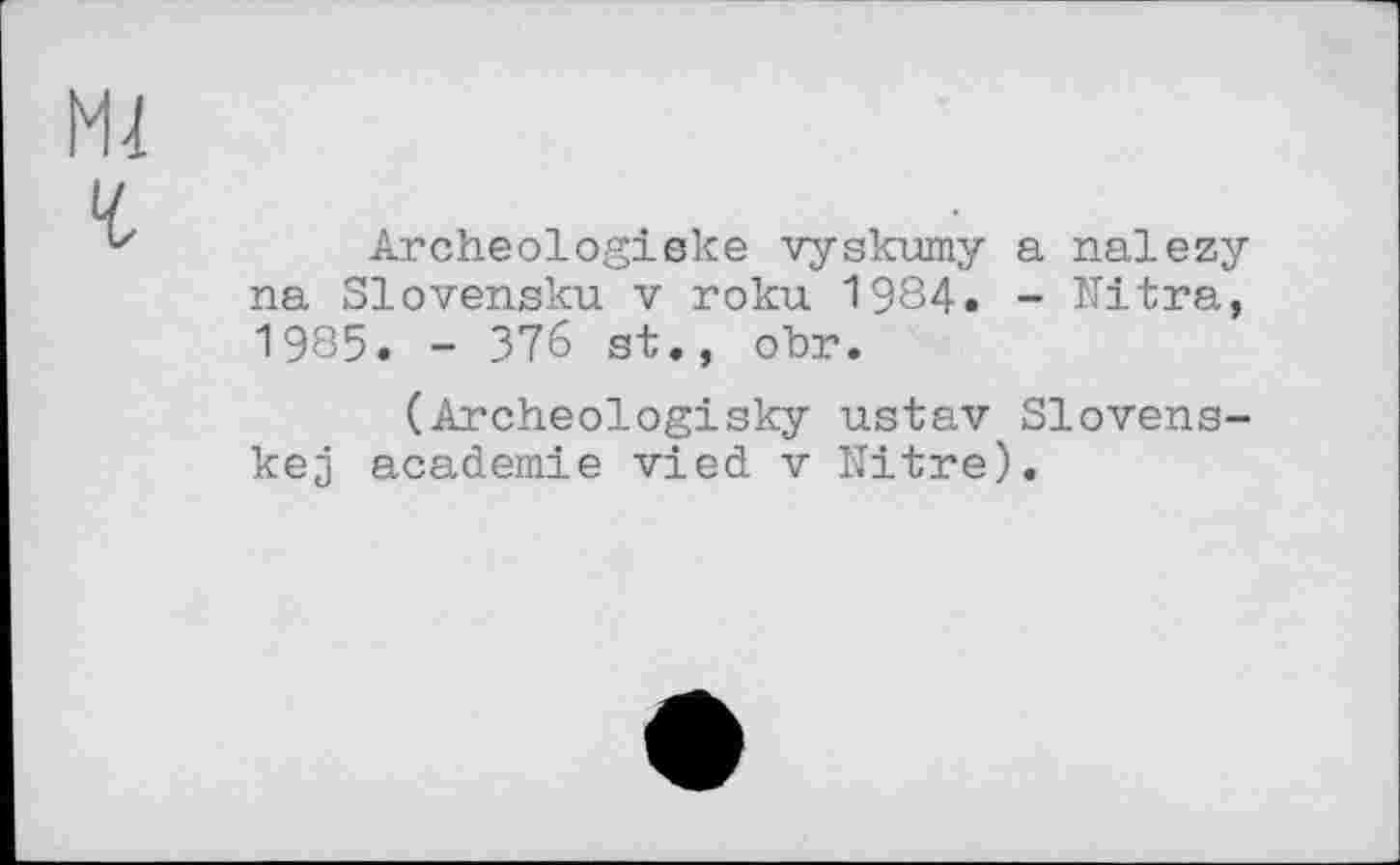 ﻿Archeologiske vyskumy a nalezy na Slovensku v roku 1984. - Nitra, 1985. - 376 st., obr.
(Archeologisky ustav Slovens-kej academie vied v Nitre).